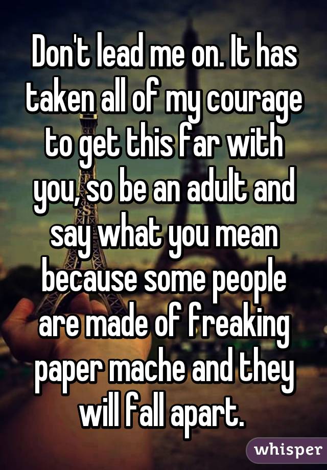 Don't lead me on. It has taken all of my courage to get this far with you, so be an adult and say what you mean because some people are made of freaking paper mache and they will fall apart. 