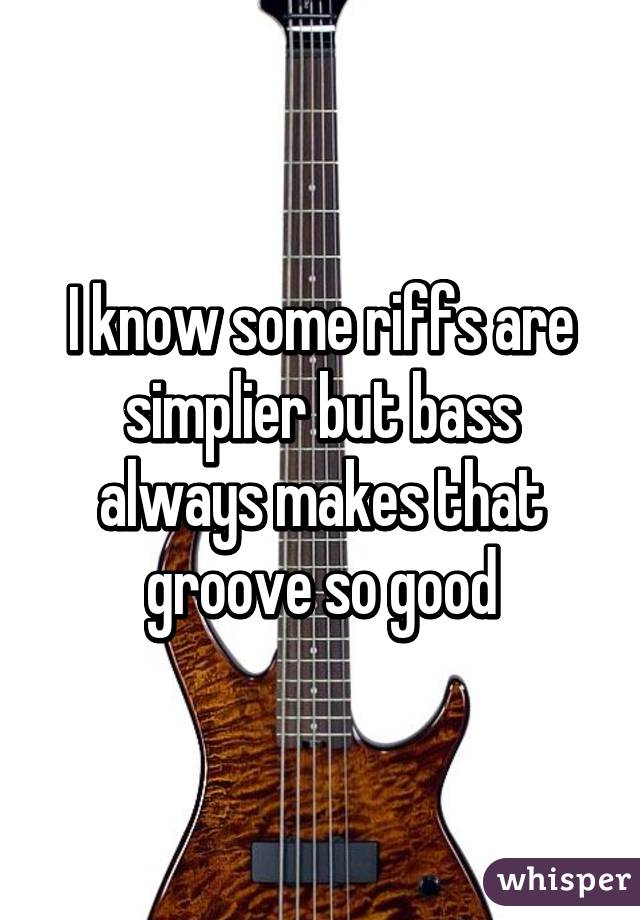 I know some riffs are simplier but bass always makes that groove so good
