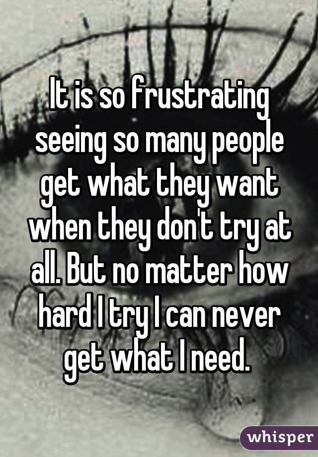 It is so frustrating seeing so many people get what they want when they don't try at all. But no matter how hard I try I can never get what I need. 
