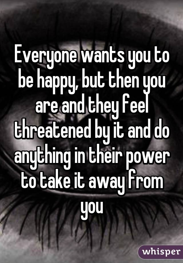 Everyone wants you to be happy, but then you are and they feel threatened by it and do anything in their power to take it away from you