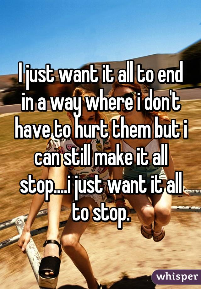 I just want it all to end in a way where i don't have to hurt them but i can still make it all stop....i just want it all to stop.