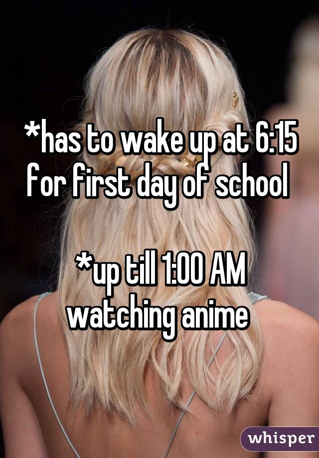 *has to wake up at 6:15 for first day of school 

*up till 1:00 AM watching anime 
