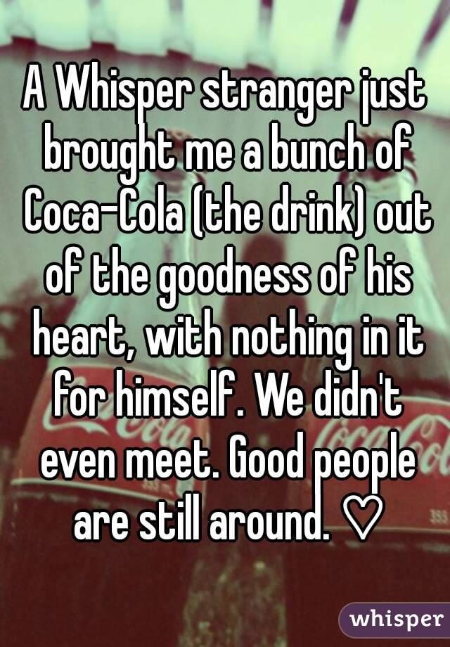A Whisper stranger just brought me a bunch of Coca-Cola (the drink) out of the goodness of his heart, with nothing in it for himself. We didn't even meet. Good people are still around. ♡