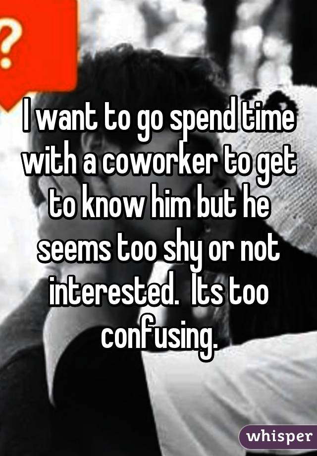 I want to go spend time with a coworker to get to know him but he seems too shy or not interested.  Its too confusing.