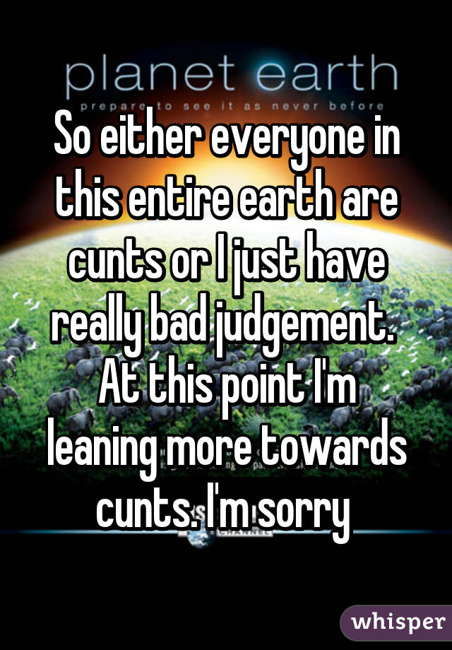 So either everyone in this entire earth are cunts or I just have really bad judgement. 
At this point I'm leaning more towards cunts. I'm sorry 