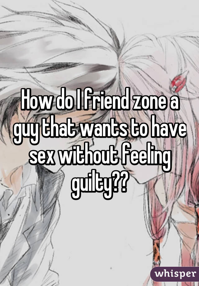 How do I friend zone a guy that wants to have sex without feeling guilty??