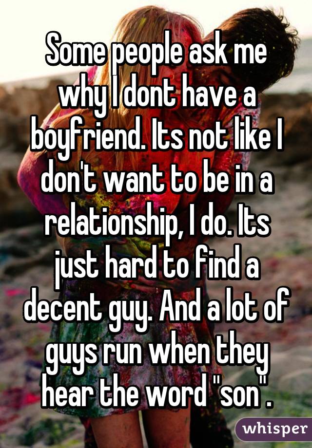 Some people ask me why I dont have a boyfriend. Its not like I don't want to be in a relationship, I do. Its just hard to find a decent guy. And a lot of guys run when they hear the word "son".