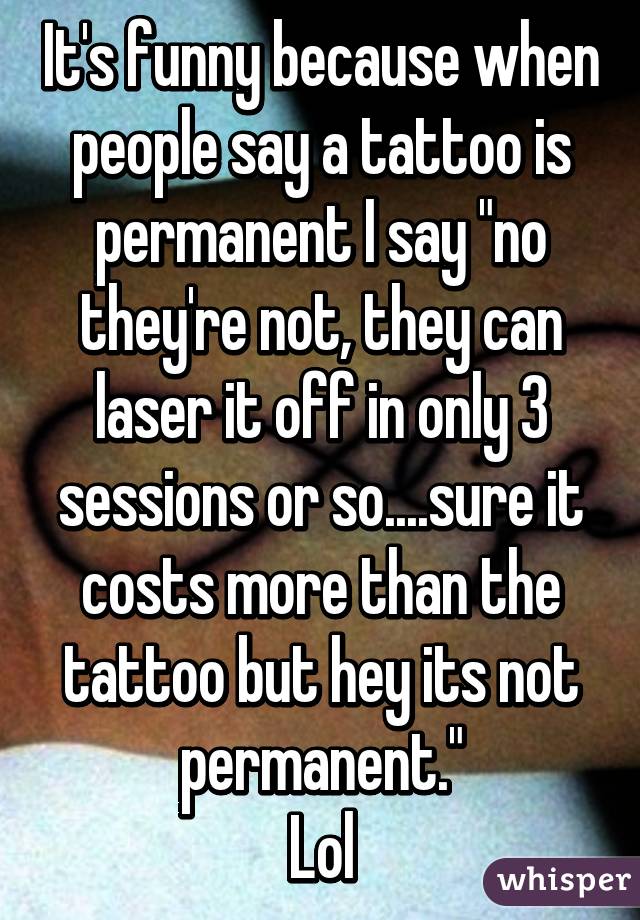 It's funny because when people say a tattoo is permanent I say "no they're not, they can laser it off in only 3 sessions or so....sure it costs more than the tattoo but hey its not permanent."
Lol