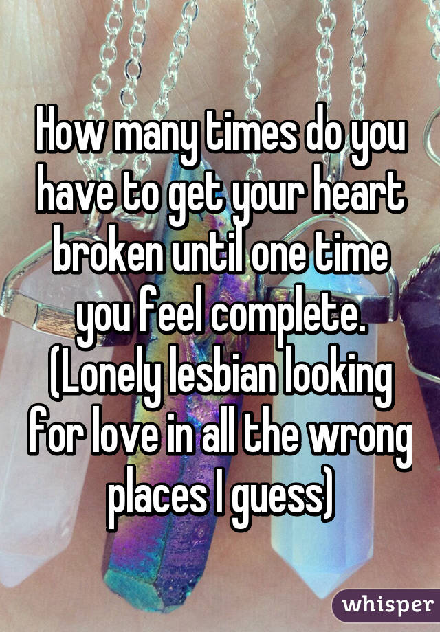 How many times do you have to get your heart broken until one time you feel complete. (Lonely lesbian looking for love in all the wrong places I guess)