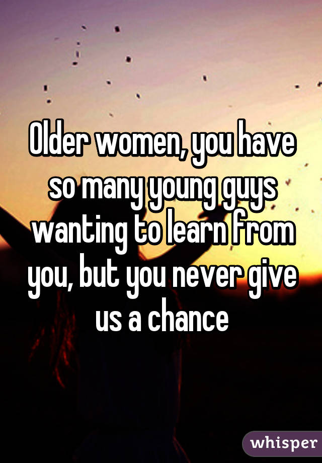 Older women, you have so many young guys wanting to learn from you, but you never give us a chance
