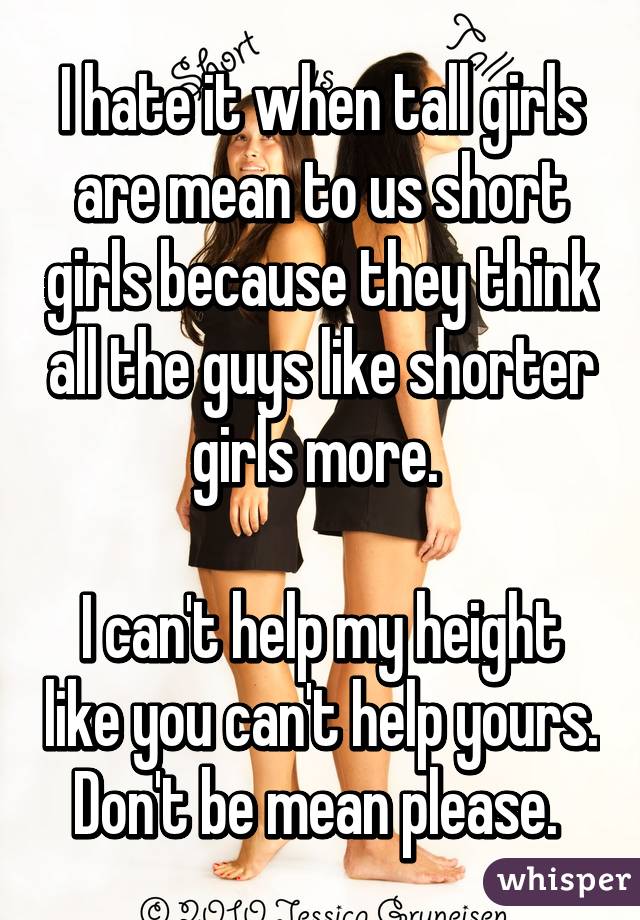 I hate it when tall girls are mean to us short girls because they think all the guys like shorter girls more. 

I can't help my height like you can't help yours. Don't be mean please. 