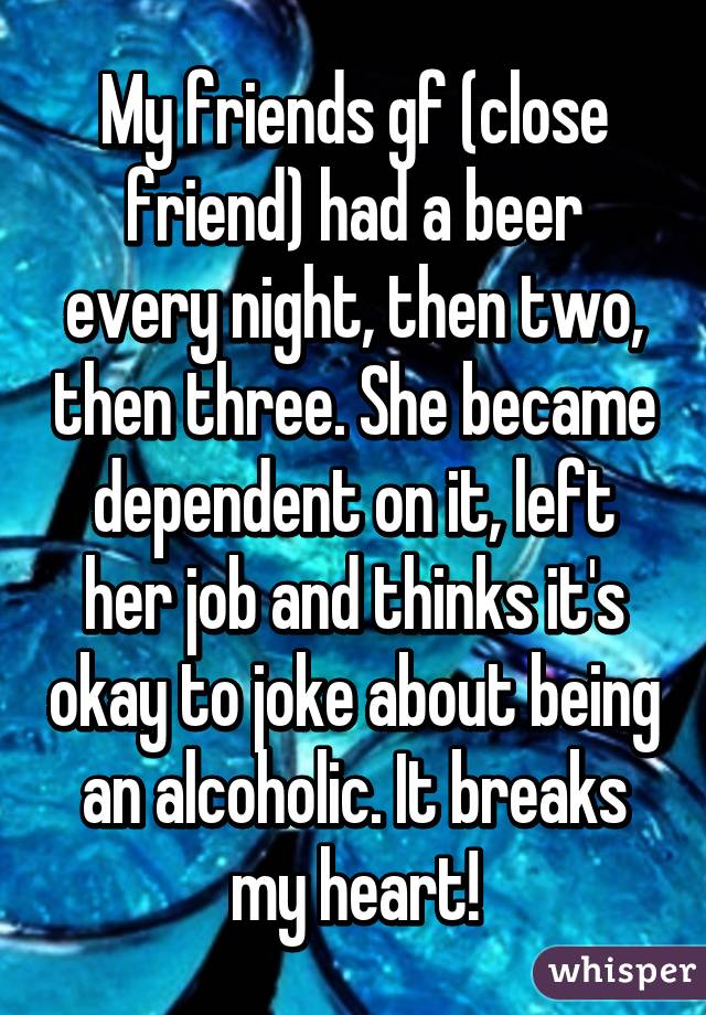 My friends gf (close friend) had a beer every night, then two, then three. She became dependent on it, left her job and thinks it's okay to joke about being an alcoholic. It breaks my heart!