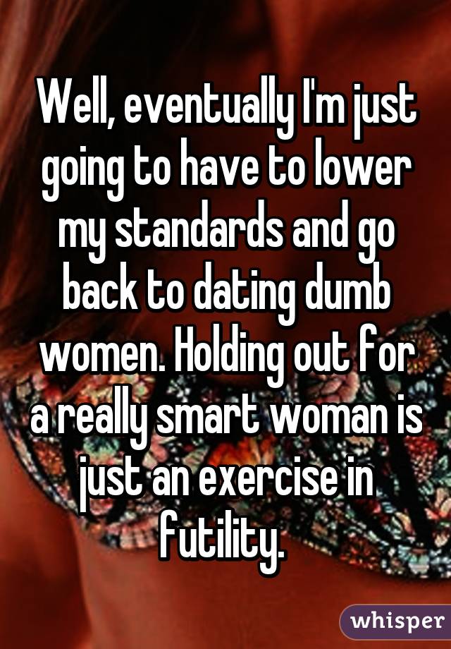 Well, eventually I'm just going to have to lower my standards and go back to dating dumb women. Holding out for a really smart woman is just an exercise in futility. 
