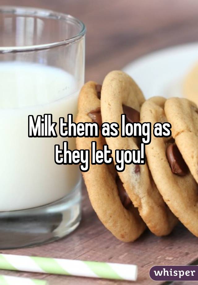 Milk them as long as they let you!