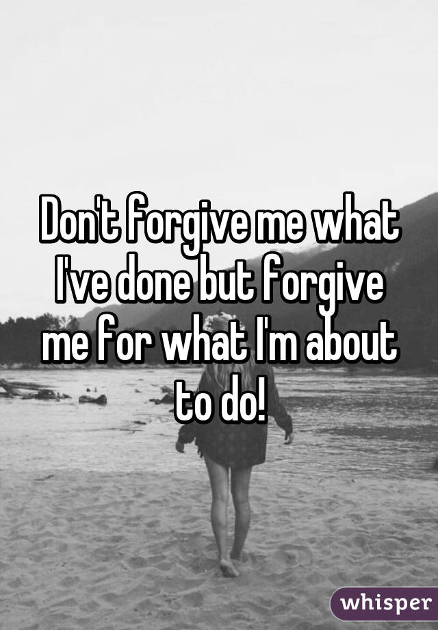 Don't forgive me what I've done but forgive me for what I'm about to do!