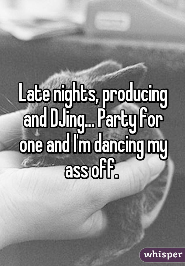 Late nights, producing and DJing... Party for one and I'm dancing my ass off. 