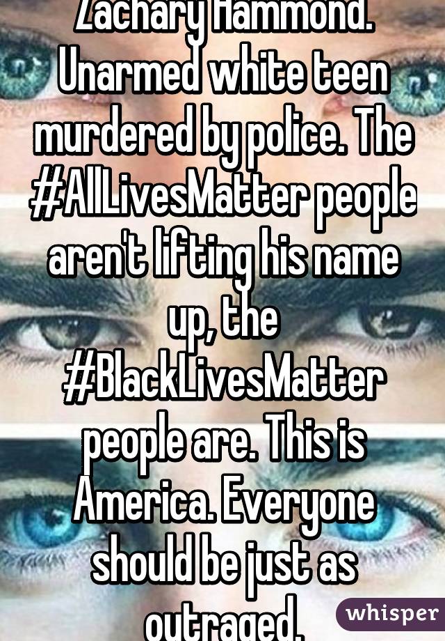 Zachary Hammond. Unarmed white teen murdered by police. The #AllLivesMatter people aren't lifting his name up, the #BlackLivesMatter people are. This is America. Everyone should be just as outraged.