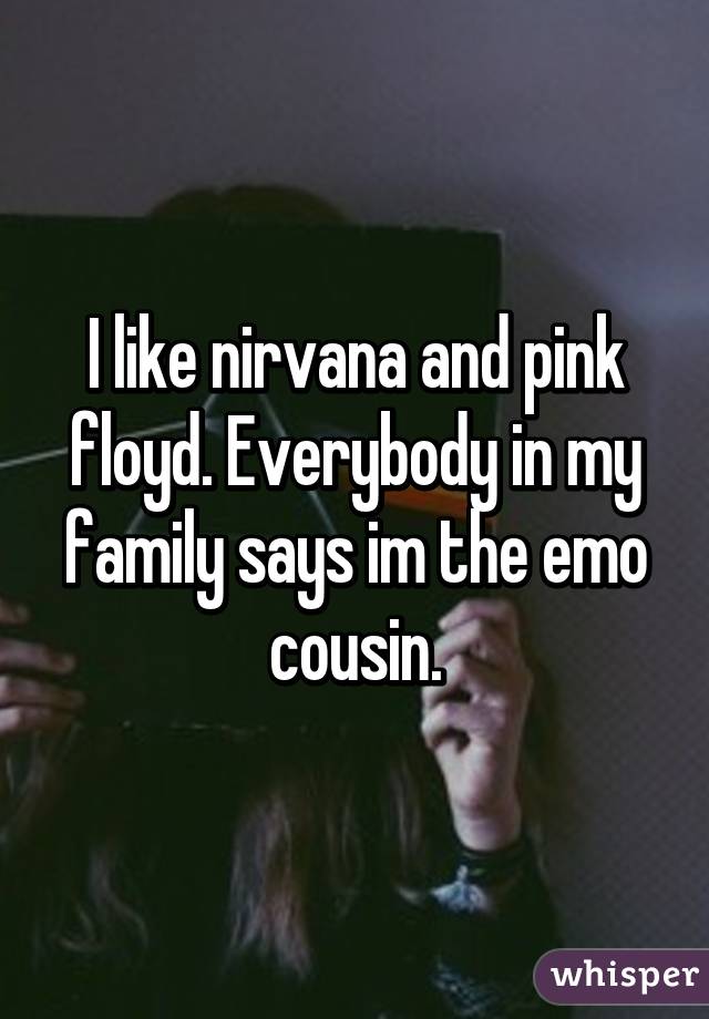 I like nirvana and pink floyd. Everybody in my family says im the emo cousin.