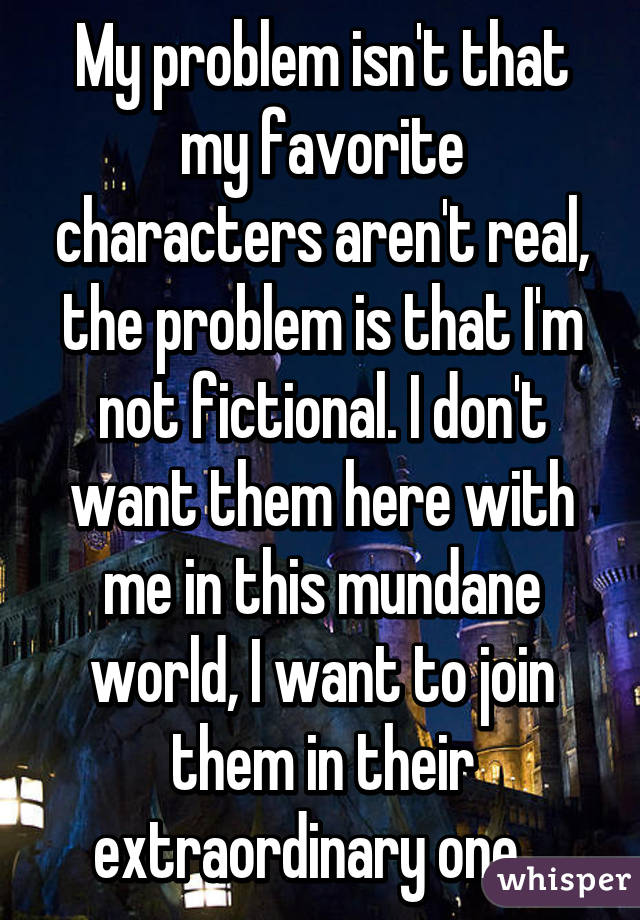 My problem isn't that my favorite characters aren't real, the problem is that I'm not fictional. I don't want them here with me in this mundane world, I want to join them in their extraordinary one.. 