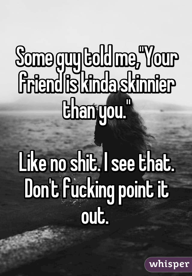 Some guy told me,"Your friend is kinda skinnier than you."

Like no shit. I see that. Don't fucking point it out. 
