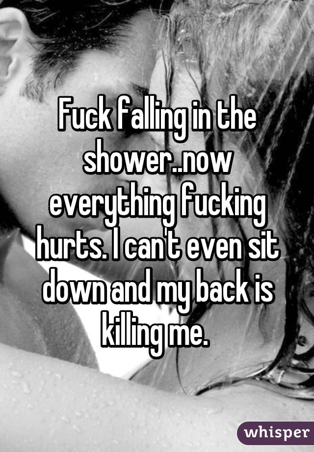 Fuck falling in the shower..now everything fucking hurts. I can't even sit down and my back is killing me. 