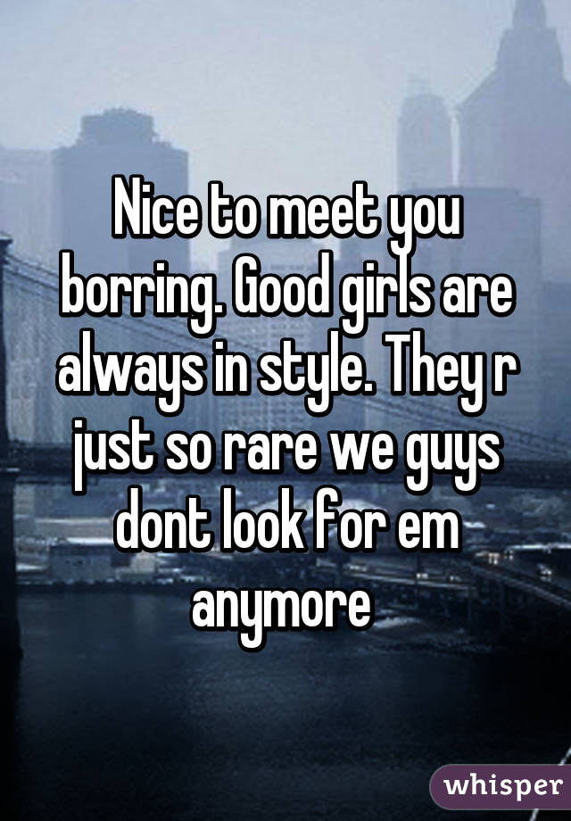 Nice to meet you borring. Good girls are always in style. They r just so rare we guys dont look for em anymore 