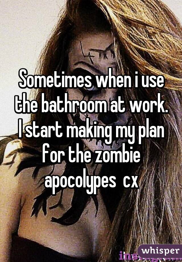 Sometimes when i use the bathroom at work. I start making my plan for the zombie apocolypes  cx