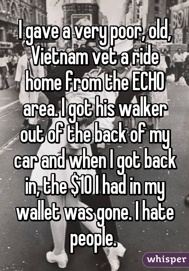 I gave a very poor, old, Vietnam vet a ride home from the ECHO area. I got his walker out of the back of my car and when I got back in, the $10 I had in my wallet was gone. I hate people. 