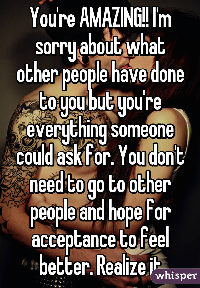 You're AMAZING!! I'm sorry about what other people have done to you but you're everything someone could ask for. You don't need to go to other people and hope for acceptance to feel better. Realize it