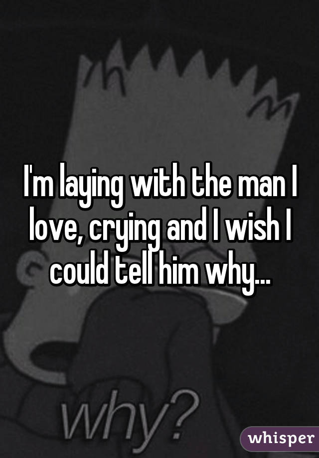 I'm laying with the man I love, crying and I wish I could tell him why...