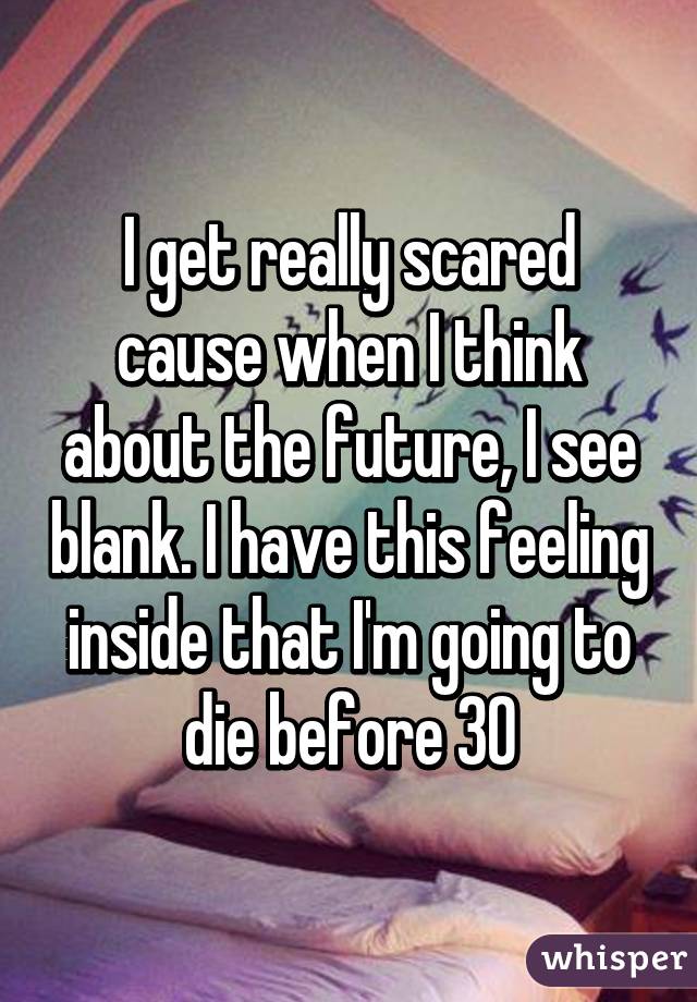 I get really scared cause when I think about the future, I see blank. I have this feeling inside that I'm going to die before 30