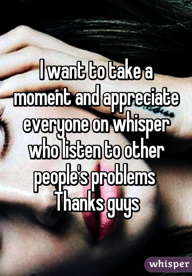 I want to take a moment and appreciate everyone on whisper who listen to other people's problems 
Thanks guys