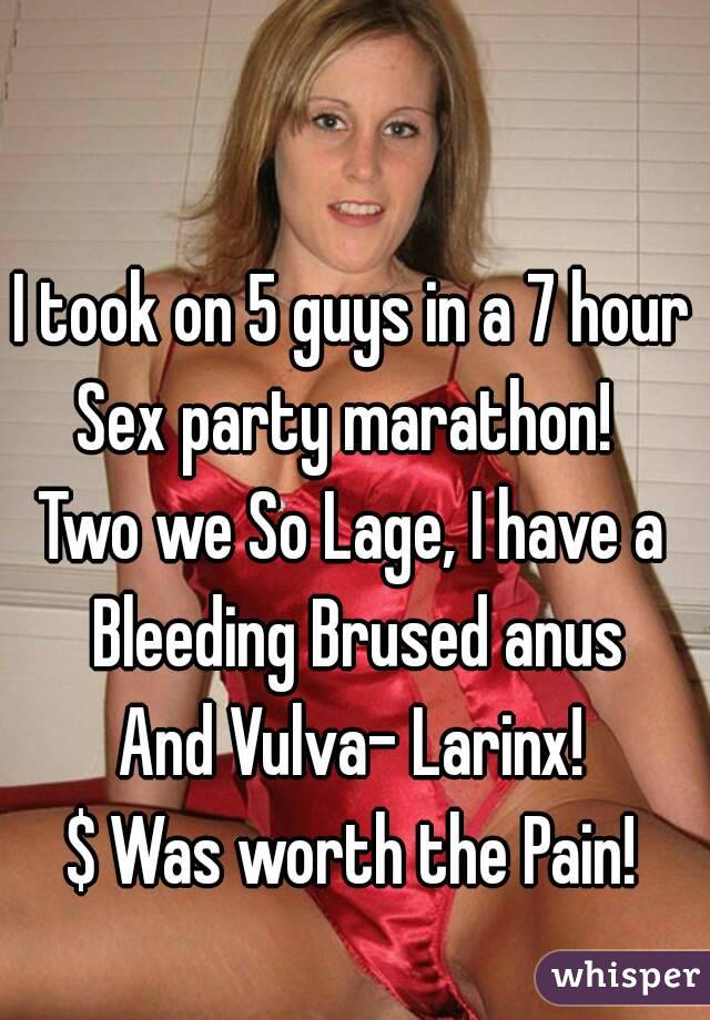 I took on 5 guys in a 7 hour
Sex party marathon! 
Two we So Lage, I have a Bleeding Brused anus
And Vulva- Larinx!
$ Was worth the Pain!