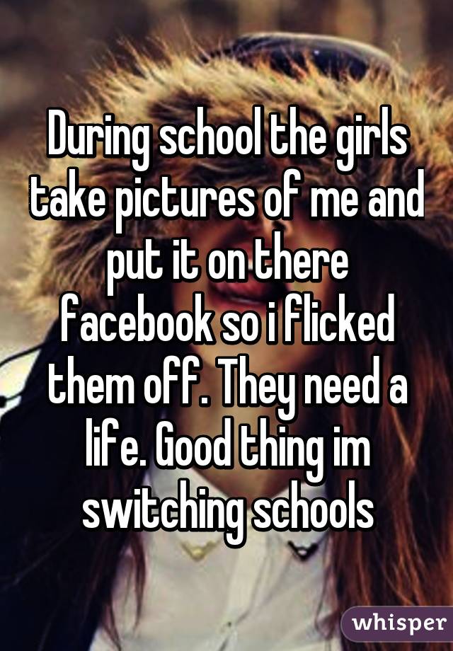 During school the girls take pictures of me and put it on there facebook so i flicked them off. They need a life. Good thing im switching schools
