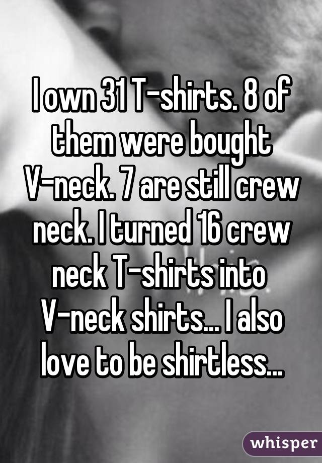 I own 31 T-shirts. 8 of them were bought V-neck. 7 are still crew neck. I turned 16 crew neck T-shirts into 
V-neck shirts... I also love to be shirtless...