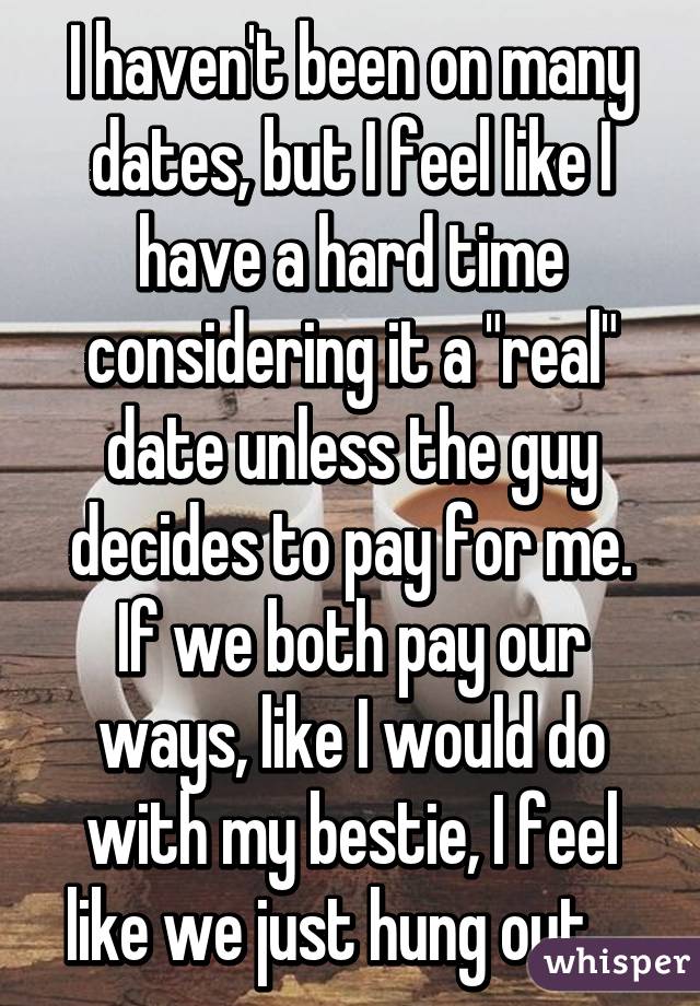 I haven't been on many dates, but I feel like I have a hard time considering it a "real" date unless the guy decides to pay for me. If we both pay our ways, like I would do with my bestie, I feel like we just hung out....