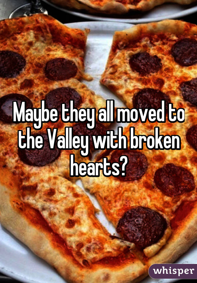 Maybe they all moved to the Valley with broken hearts?