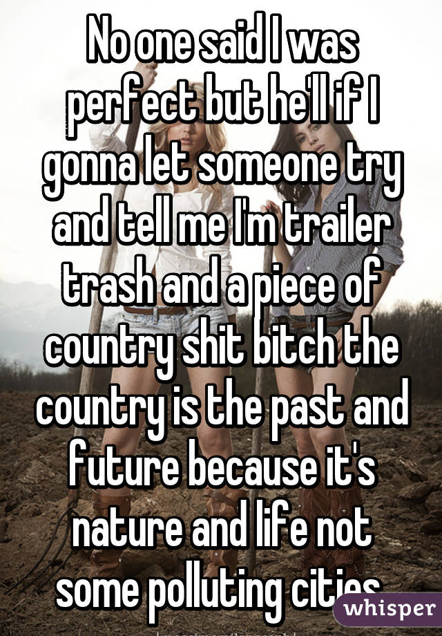 No one said I was perfect but he'll if I gonna let someone try and tell me I'm trailer trash and a piece of country shit bitch the country is the past and future because it's nature and life not some polluting cities 