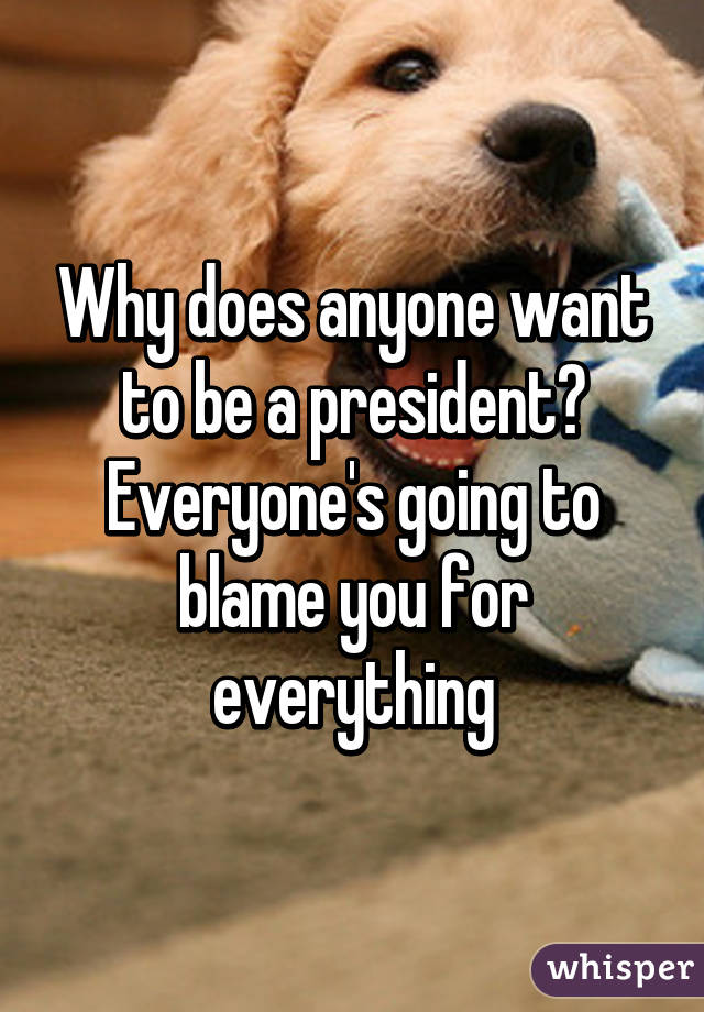 Why does anyone want to be a president? Everyone's going to blame you for everything