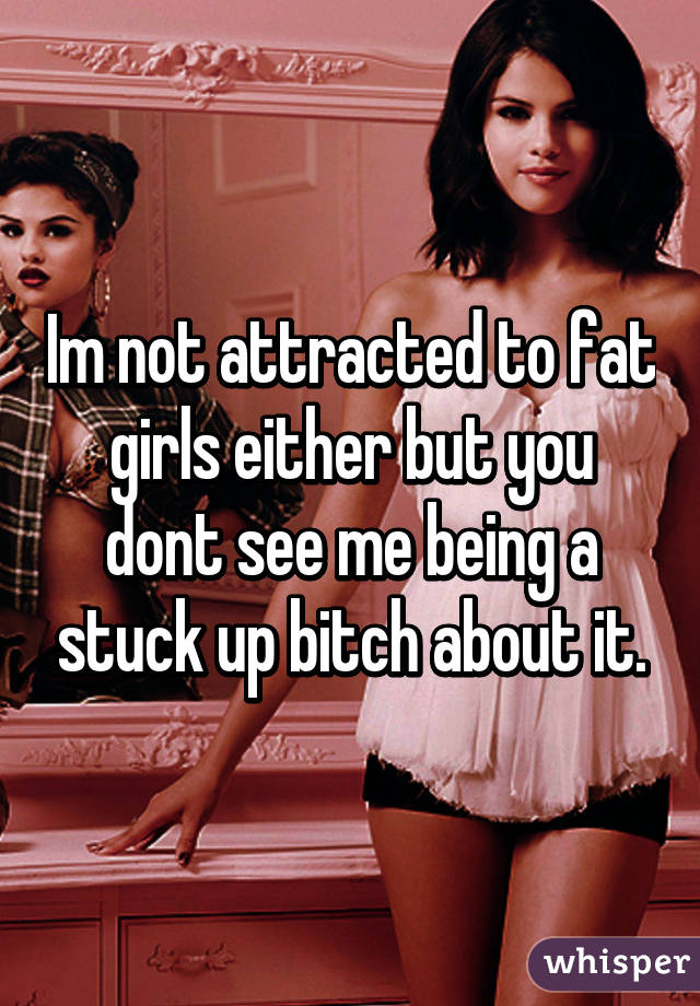 Im not attracted to fat girls either but you dont see me being a stuck up bitch about it.