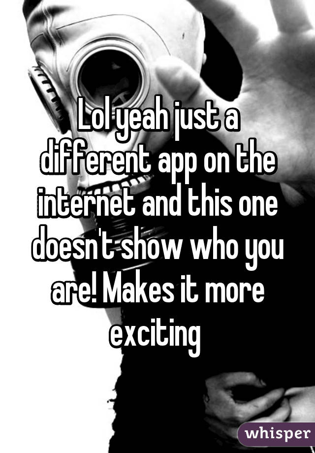 Lol yeah just a different app on the internet and this one doesn't show who you are! Makes it more exciting 