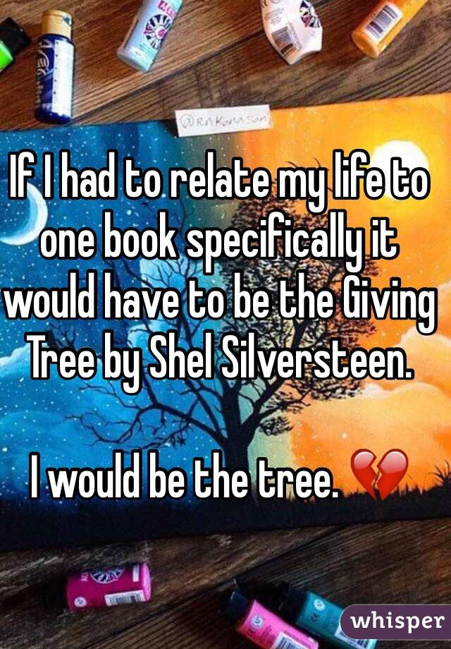 If I had to relate my life to one book specifically it would have to be the Giving Tree by Shel Silversteen. 

I would be the tree. 💔