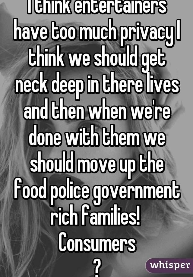 I think entertainers have too much privacy I think we should get neck deep in there lives and then when we're done with them we should move up the food police government rich families! 
Consumers
?