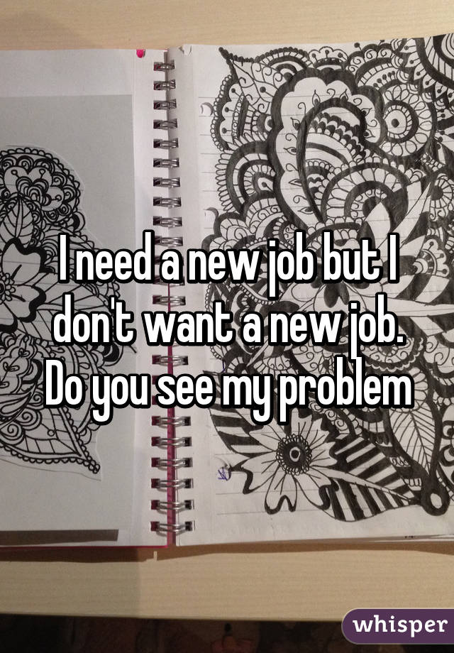 I need a new job but I don't want a new job. Do you see my problem