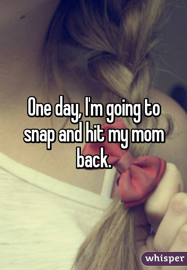One day, I'm going to snap and hit my mom back.