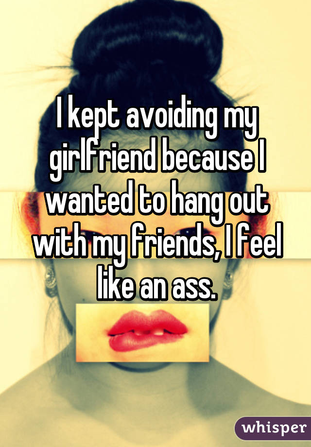 I kept avoiding my girlfriend because I wanted to hang out with my friends, I feel like an ass.
