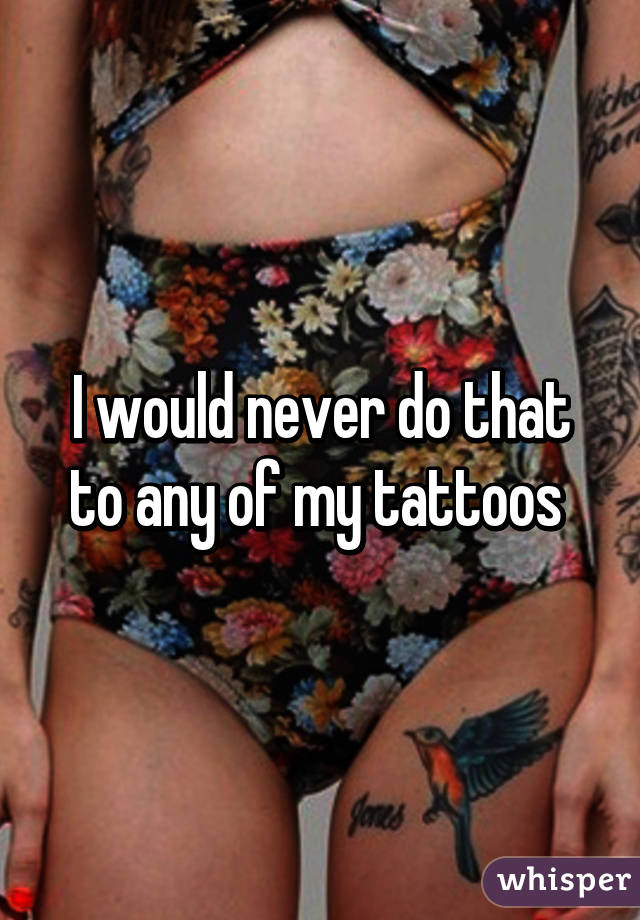 I would never do that to any of my tattoos 
