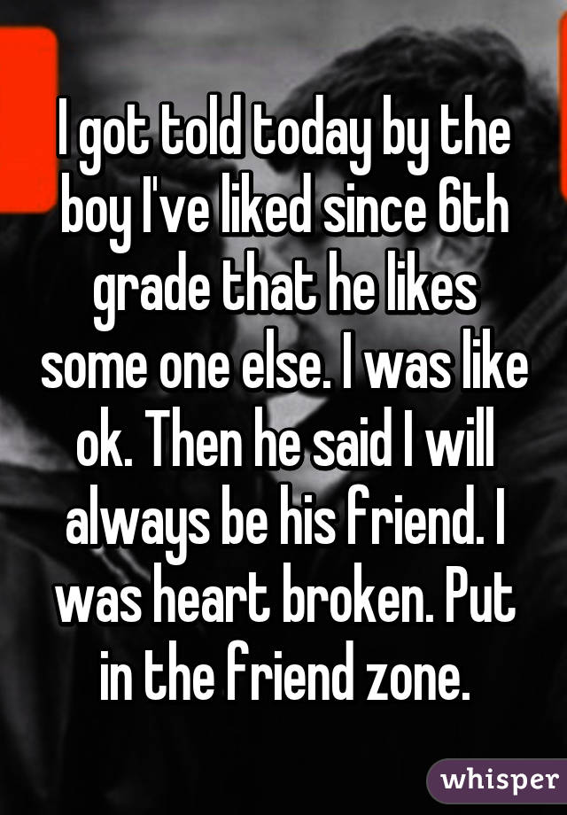 I got told today by the boy I've liked since 6th grade that he likes some one else. I was like ok. Then he said I will always be his friend. I was heart broken. Put in the friend zone.