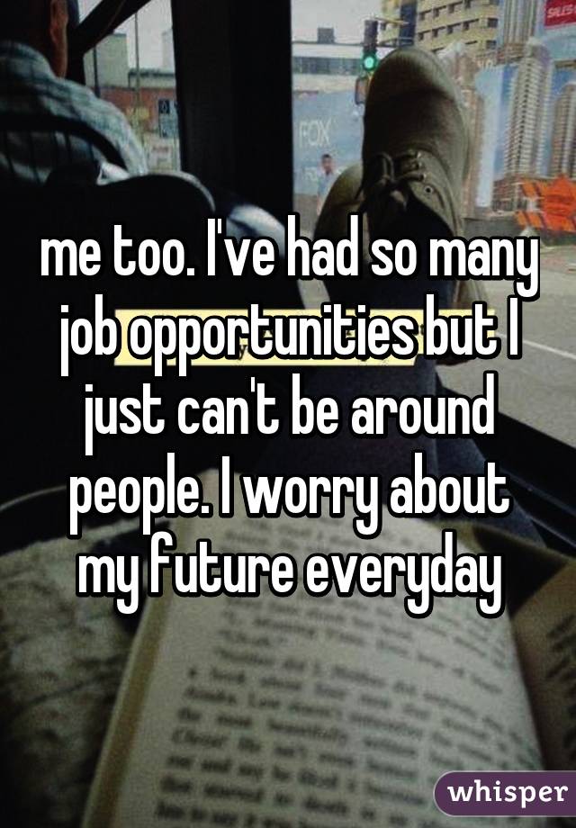 me too. I've had so many job opportunities but I just can't be around people. I worry about my future everyday