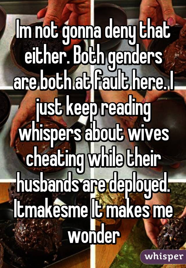 Im not gonna deny that either. Both genders are both at fault here. I just keep reading whispers about wives cheating while their husbands are deployed. Itmakesme It makes me wonder